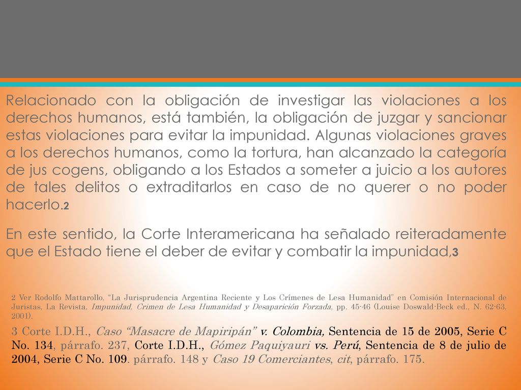 Relacionado con la obligación de investigar las violaciones a los derechos humanos, está también, la obligación de juzgar y sancionar estas violaciones para evitar la impunidad. Algunas violaciones graves a los derechos humanos, como la tortura, han alcanzado la categoría de jus cogens, obligando a los Estados a someter a juicio a los autores de tales delitos o extraditarlos en caso de no querer o no poder hacerlo.2