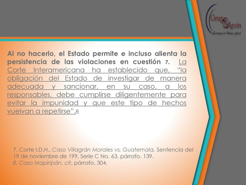 Al no hacerlo, el Estado permite e incluso alienta la persistencia de las violaciones en cuestión 7. La Corte Interamericana ha establecido que, la obligación del Estado de investigar de manera adecuada y sancionar, en su caso, a los responsables, debe cumplirse diligentemente para evitar la impunidad y que este tipo de hechos vuelvan a repetirse .8