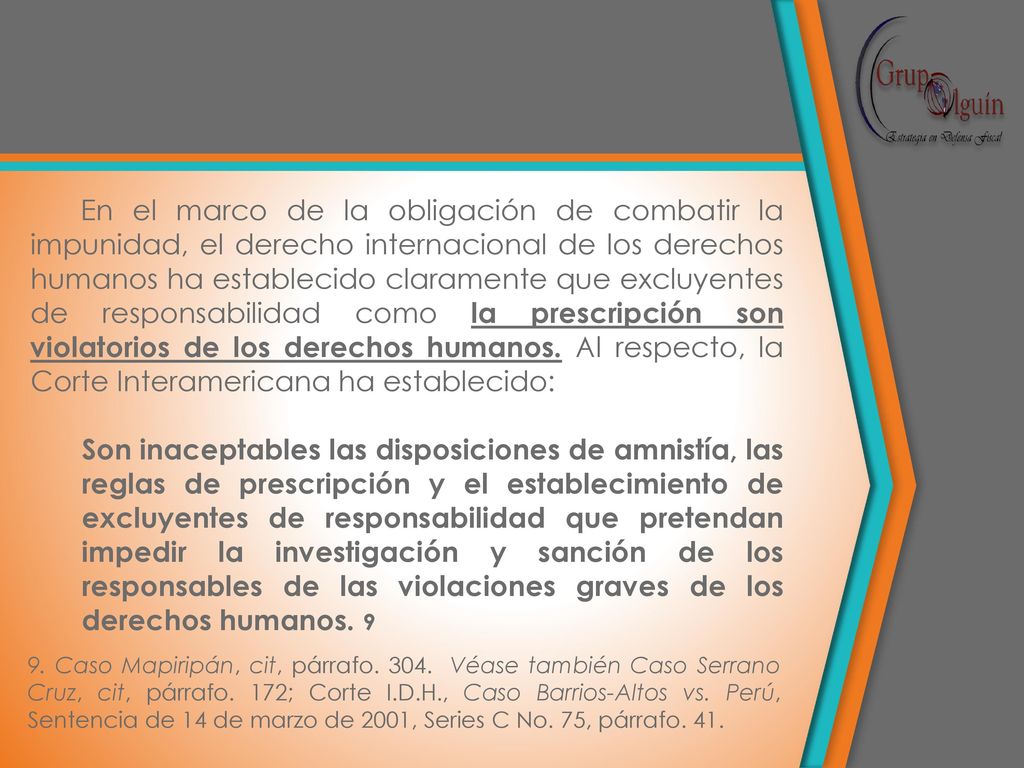 En el marco de la obligación de combatir la impunidad, el derecho internacional de los derechos humanos ha establecido claramente que excluyentes de responsabilidad como la prescripción son violatorios de los derechos humanos. Al respecto, la Corte Interamericana ha establecido: