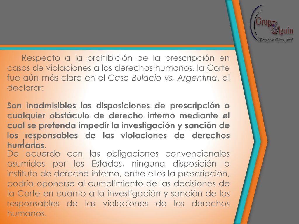 Respecto a la prohibición de la prescripción en casos de violaciones a los derechos humanos, la Corte fue aún más claro en el Caso Bulacio vs. Argentina, al declarar: