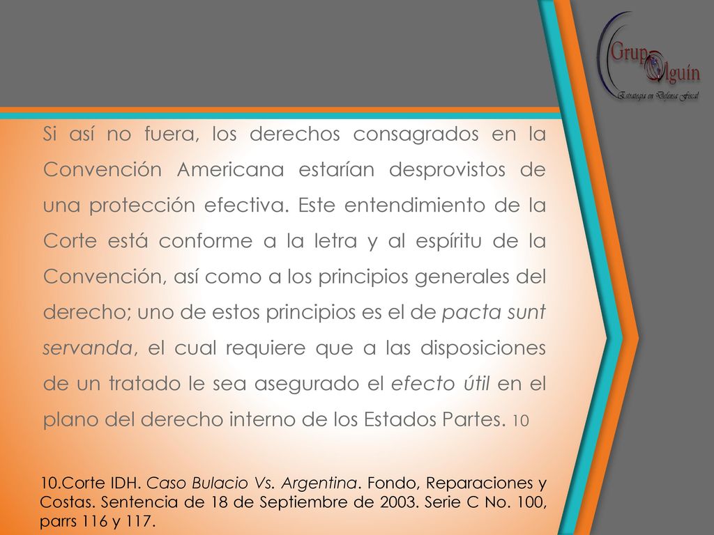 Si así no fuera, los derechos consagrados en la Convención Americana estarían desprovistos de una protección efectiva. Este entendimiento de la Corte está conforme a la letra y al espíritu de la Convención, así como a los principios generales del derecho; uno de estos principios es el de pacta sunt servanda, el cual requiere que a las disposiciones de un tratado le sea asegurado el efecto útil en el plano del derecho interno de los Estados Partes. 10