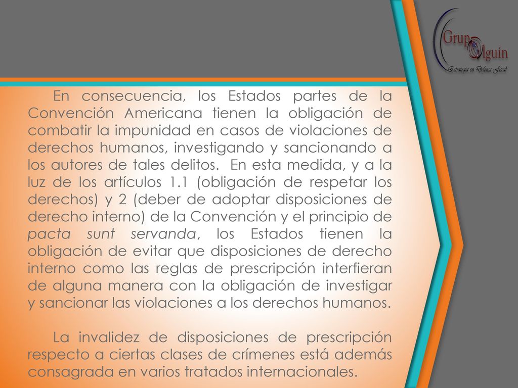 En consecuencia, los Estados partes de la Convención Americana tienen la obligación de combatir la impunidad en casos de violaciones de derechos humanos, investigando y sancionando a los autores de tales delitos. En esta medida, y a la luz de los artículos 1.1 (obligación de respetar los derechos) y 2 (deber de adoptar disposiciones de derecho interno) de la Convención y el principio de pacta sunt servanda, los Estados tienen la obligación de evitar que disposiciones de derecho interno como las reglas de prescripción interfieran de alguna manera con la obligación de investigar y sancionar las violaciones a los derechos humanos.