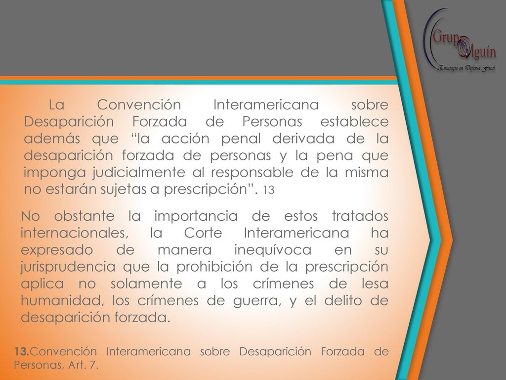 La Convención Interamericana sobre Desaparición Forzada de Personas establece además que la acción penal derivada de la desaparición forzada de personas y la pena que imponga judicialmente al responsable de la misma no estarán sujetas a prescripción . 13