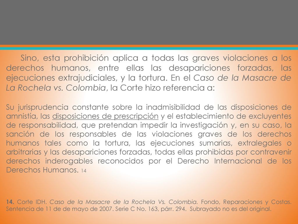 Sino, esta prohibición aplica a todas las graves violaciones a los derechos humanos, entre ellas las desapariciones forzadas, las ejecuciones extrajudiciales, y la tortura. En el Caso de la Masacre de La Rochela vs. Colombia, la Corte hizo referencia a: