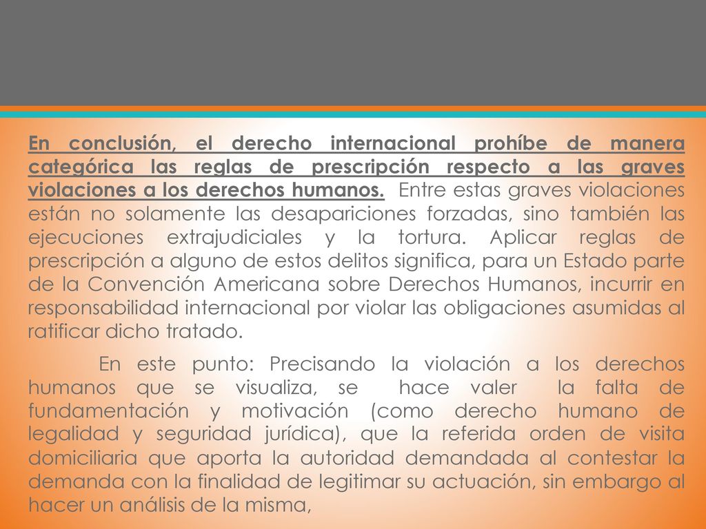 En conclusión, el derecho internacional prohíbe de manera categórica las reglas de prescripción respecto a las graves violaciones a los derechos humanos. Entre estas graves violaciones están no solamente las desapariciones forzadas, sino también las ejecuciones extrajudiciales y la tortura. Aplicar reglas de prescripción a alguno de estos delitos significa, para un Estado parte de la Convención Americana sobre Derechos Humanos, incurrir en responsabilidad internacional por violar las obligaciones asumidas al ratificar dicho tratado.