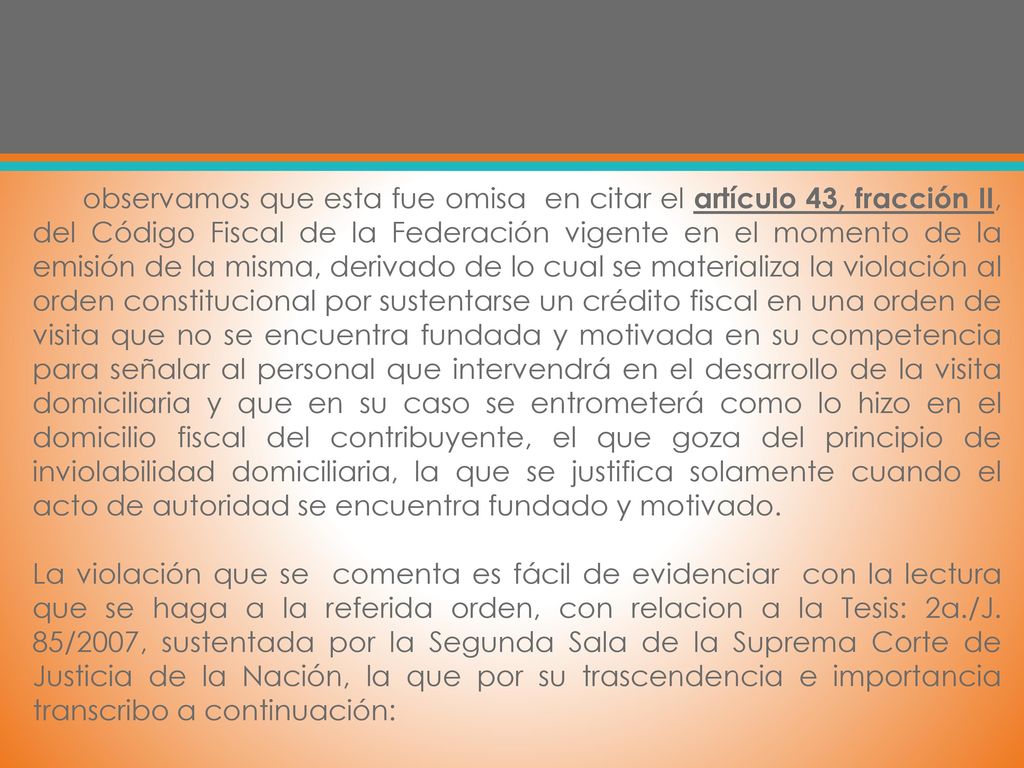 observamos que esta fue omisa en citar el artículo 43, fracción II, del Código Fiscal de la Federación vigente en el momento de la emisión de la misma, derivado de lo cual se materializa la violación al orden constitucional por sustentarse un crédito fiscal en una orden de visita que no se encuentra fundada y motivada en su competencia para señalar al personal que intervendrá en el desarrollo de la visita domiciliaria y que en su caso se entrometerá como lo hizo en el domicilio fiscal del contribuyente, el que goza del principio de inviolabilidad domiciliaria, la que se justifica solamente cuando el acto de autoridad se encuentra fundado y motivado.