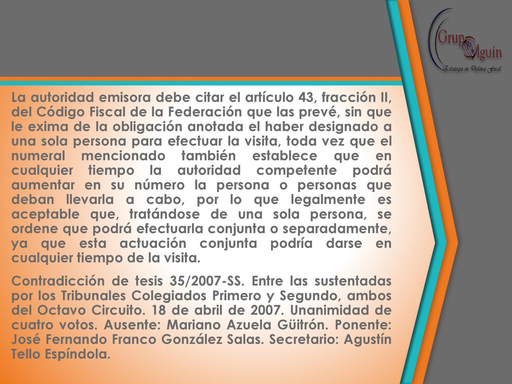 La autoridad emisora debe citar el artículo 43, fracción II, del Código Fiscal de la Federación que las prevé, sin que le exima de la obligación anotada el haber designado a una sola persona para efectuar la visita, toda vez que el numeral mencionado también establece que en cualquier tiempo la autoridad competente podrá aumentar en su número la persona o personas que deban llevarla a cabo, por lo que legalmente es aceptable que, tratándose de una sola persona, se ordene que podrá efectuarla conjunta o separadamente, ya que esta actuación conjunta podría darse en cualquier tiempo de la visita.
