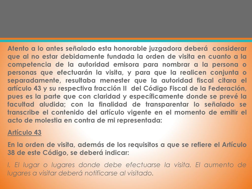 Atento a lo antes señalado esta honorable juzgadora deberá considerar que al no estar debidamente fundada la orden de visita en cuanto a la competencia de la autoridad emisora para nombrar a la persona o personas que efectuarán la visita, y para que la realicen conjunta o separadamente, resultaba menester que la autoridad fiscal citara el artículo 43 y su respectiva fracción II del Código Fiscal de la Federación, pues es la parte que con claridad y específicamente donde se prevé la facultad aludida; con la finalidad de transparentar lo señalado se transcribe el contenido del artículo vigente en el momento de emitir el acto de molestia en contra de mi representada: