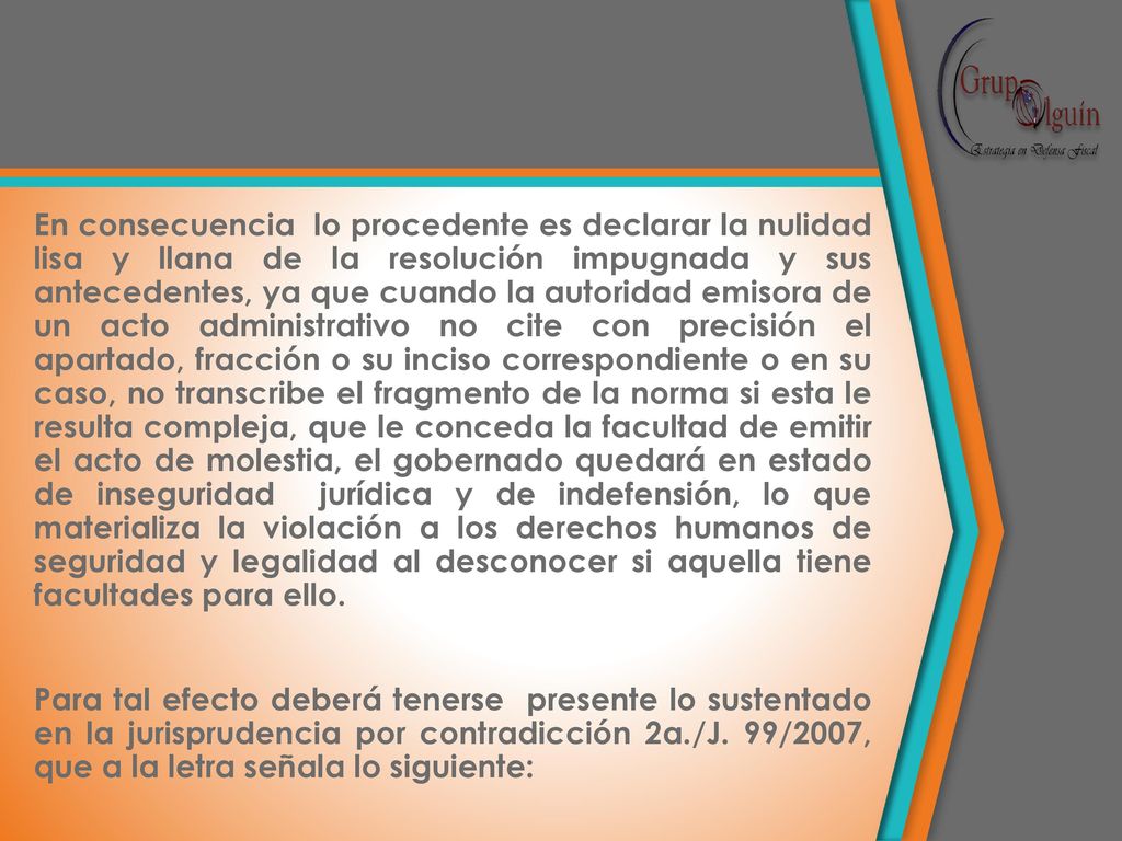 En consecuencia lo procedente es declarar la nulidad lisa y llana de la resolución impugnada y sus antecedentes, ya que cuando la autoridad emisora de un acto administrativo no cite con precisión el apartado, fracción o su inciso correspondiente o en su caso, no transcribe el fragmento de la norma si esta le resulta compleja, que le conceda la facultad de emitir el acto de molestia, el gobernado quedará en estado de inseguridad jurídica y de indefensión, lo que materializa la violación a los derechos humanos de seguridad y legalidad al desconocer si aquella tiene facultades para ello.