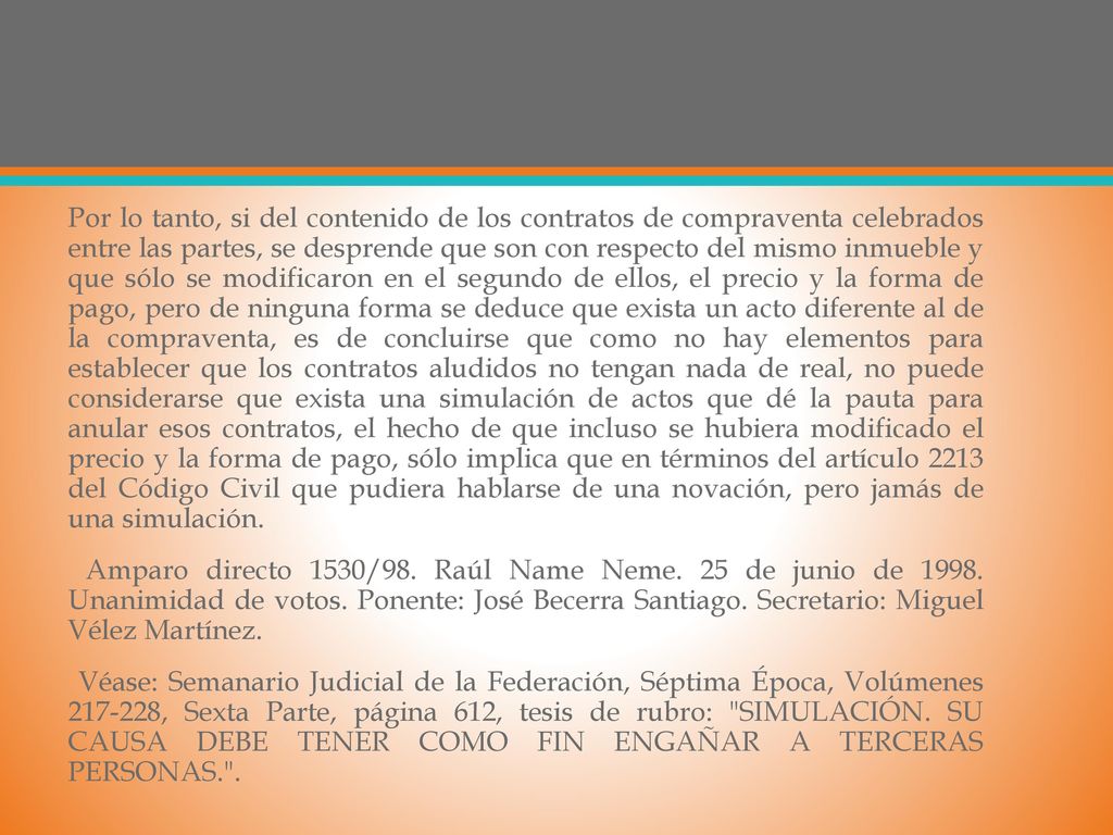 Por lo tanto, si del contenido de los contratos de compraventa celebrados entre las partes, se desprende que son con respecto del mismo inmueble y que sólo se modificaron en el segundo de ellos, el precio y la forma de pago, pero de ninguna forma se deduce que exista un acto diferente al de la compraventa, es de concluirse que como no hay elementos para establecer que los contratos aludidos no tengan nada de real, no puede considerarse que exista una simulación de actos que dé la pauta para anular esos contratos, el hecho de que incluso se hubiera modificado el precio y la forma de pago, sólo implica que en términos del artículo 2213 del Código Civil que pudiera hablarse de una novación, pero jamás de una simulación.