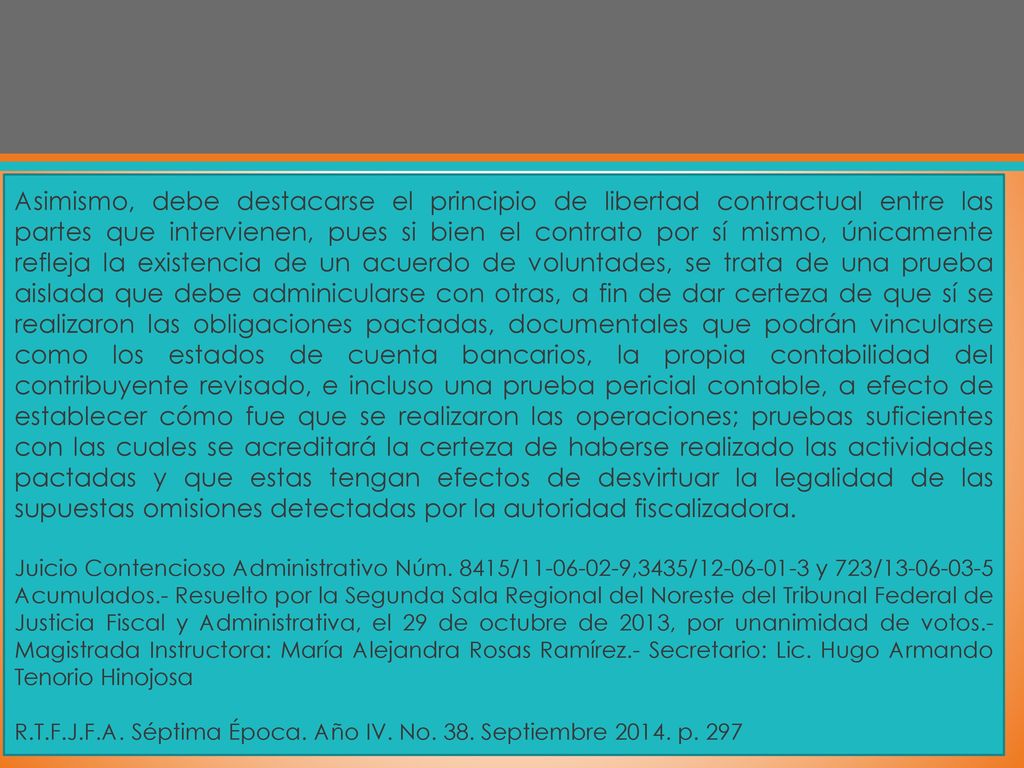 Asimismo, debe destacarse el principio de libertad contractual entre las partes que intervienen, pues si bien el contrato por sí mismo, únicamente refleja la existencia de un acuerdo de voluntades, se trata de una prueba aislada que debe adminicularse con otras, a fin de dar certeza de que sí se realizaron las obligaciones pactadas, documentales que podrán vincularse como los estados de cuenta bancarios, la propia contabilidad del contribuyente revisado, e incluso una prueba pericial contable, a efecto de establecer cómo fue que se realizaron las operaciones; pruebas suficientes con las cuales se acreditará la certeza de haberse realizado las actividades pactadas y que estas tengan efectos de desvirtuar la legalidad de las supuestas omisiones detectadas por la autoridad fiscalizadora.