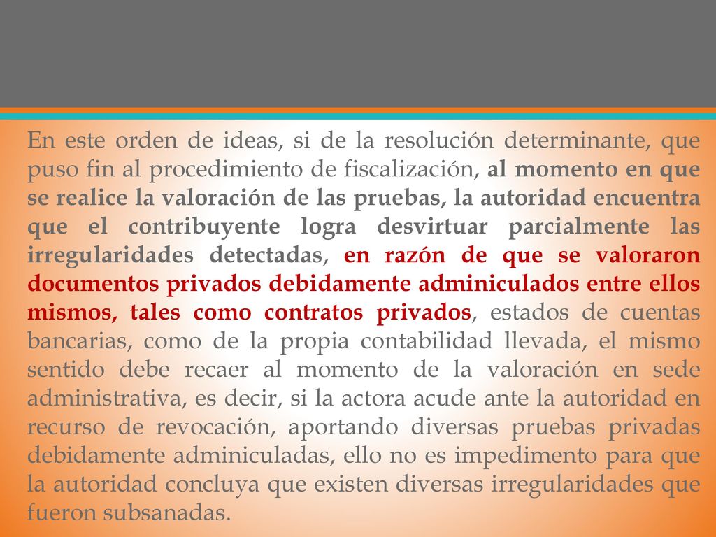En este orden de ideas, si de la resolución determinante, que puso fin al procedimiento de fiscalización, al momento en que se realice la valoración de las pruebas, la autoridad encuentra que el contribuyente logra desvirtuar parcialmente las irregularidades detectadas, en razón de que se valoraron documentos privados debidamente adminiculados entre ellos mismos, tales como contratos privados, estados de cuentas bancarias, como de la propia contabilidad llevada, el mismo sentido debe recaer al momento de la valoración en sede administrativa, es decir, si la actora acude ante la autoridad en recurso de revocación, aportando diversas pruebas privadas debidamente adminiculadas, ello no es impedimento para que la autoridad concluya que existen diversas irregularidades que fueron subsanadas.