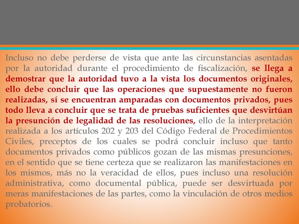 Incluso no debe perderse de vista que ante las circunstancias asentadas por la autoridad durante el procedimiento de fiscalización, se llega a demostrar que la autoridad tuvo a la vista los documentos originales, ello debe concluir que las operaciones que supuestamente no fueron realizadas, sí se encuentran amparadas con documentos privados, pues todo lleva a concluir que se trata de pruebas suficientes que desvirtúan la presunción de legalidad de las resoluciones, ello de la interpretación realizada a los artículos 202 y 203 del Código Federal de Procedimientos Civiles, preceptos de los cuales se podrá concluir incluso que tanto documentos privados como públicos gozan de las mismas presunciones, en el sentido que se tiene certeza que se realizaron las manifestaciones en los mismos, más no la veracidad de ellos, pues incluso una resolución administrativa, como documental pública, puede ser desvirtuada por meras manifestaciones de las partes, como la vinculación de otros medios probatorios.