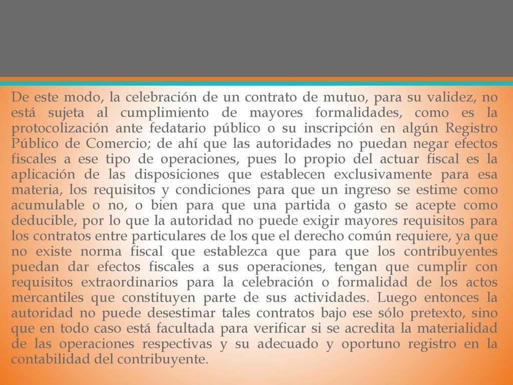 De este modo, la celebración de un contrato de mutuo, para su validez, no está sujeta al cumplimiento de mayores formalidades, como es la protocolización ante fedatario público o su inscripción en algún Registro Público de Comercio; de ahí que las autoridades no puedan negar efectos fiscales a ese tipo de operaciones, pues lo propio del actuar fiscal es la aplicación de las disposiciones que establecen exclusivamente para esa materia, los requisitos y condiciones para que un ingreso se estime como acumulable o no, o bien para que una partida o gasto se acepte como deducible, por lo que la autoridad no puede exigir mayores requisitos para los contratos entre particulares de los que el derecho común requiere, ya que no existe norma fiscal que establezca que para que los contribuyentes puedan dar efectos fiscales a sus operaciones, tengan que cumplir con requisitos extraordinarios para la celebración o formalidad de los actos mercantiles que constituyen parte de sus actividades.