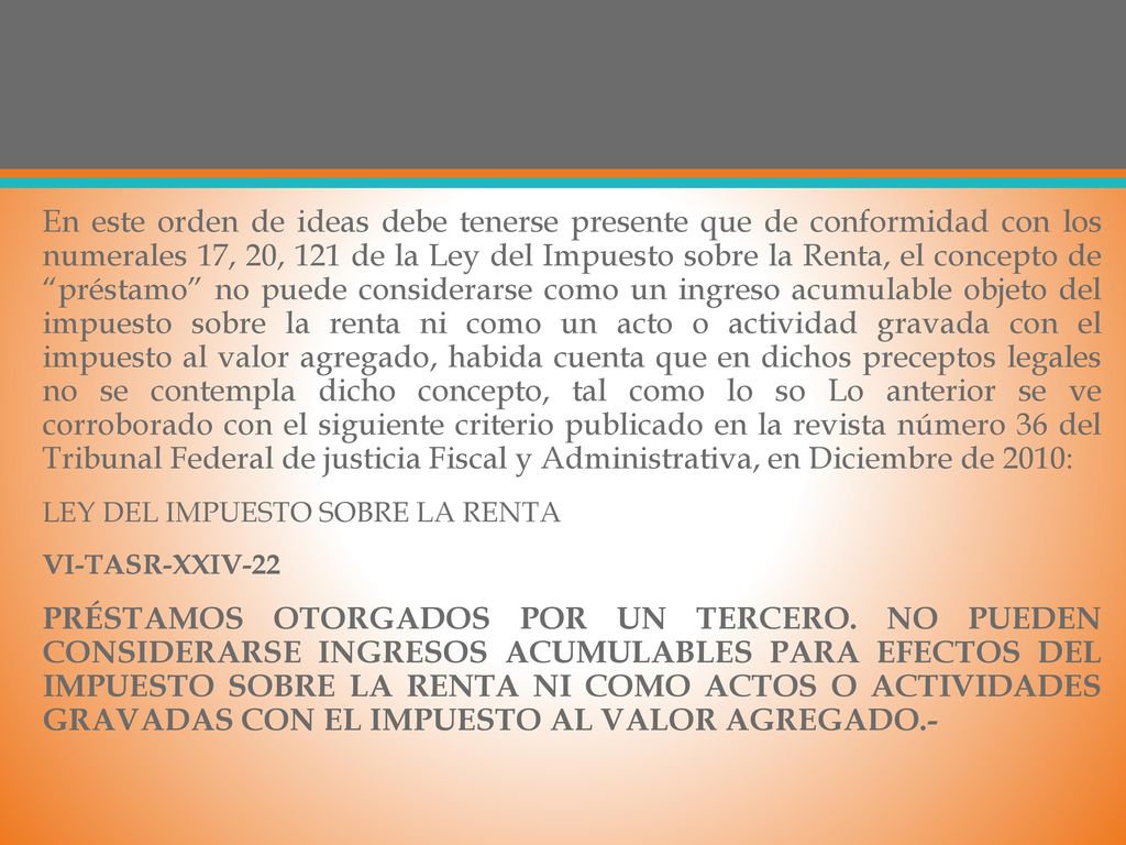 En este orden de ideas debe tenerse presente que de conformidad con los numerales 17, 20, 121 de la Ley del Impuesto sobre la Renta, el concepto de préstamo no puede considerarse como un ingreso acumulable objeto del impuesto sobre la renta ni como un acto o actividad gravada con el impuesto al valor agregado, habida cuenta que en dichos preceptos legales no se contempla dicho concepto, tal como lo so Lo anterior se ve corroborado con el siguiente criterio publicado en la revista número 36 del Tribunal Federal de justicia Fiscal y Administrativa, en Diciembre de 2010: