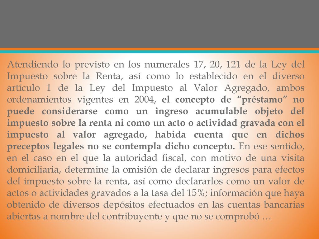 Atendiendo lo previsto en los numerales 17, 20, 121 de la Ley del Impuesto sobre la Renta, así como lo establecido en el diverso artículo 1 de la Ley del Impuesto al Valor Agregado, ambos ordenamientos vigentes en 2004, el concepto de préstamo no puede considerarse como un ingreso acumulable objeto del impuesto sobre la renta ni como un acto o actividad gravada con el impuesto al valor agregado, habida cuenta que en dichos preceptos legales no se contempla dicho concepto.
