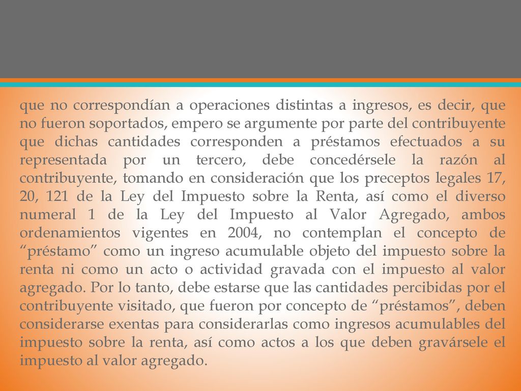 que no correspondían a operaciones distintas a ingresos, es decir, que no fueron soportados, empero se argumente por parte del contribuyente que dichas cantidades corresponden a préstamos efectuados a su representada por un tercero, debe concedérsele la razón al contribuyente, tomando en consideración que los preceptos legales 17, 20, 121 de la Ley del Impuesto sobre la Renta, así como el diverso numeral 1 de la Ley del Impuesto al Valor Agregado, ambos ordenamientos vigentes en 2004, no contemplan el concepto de préstamo como un ingreso acumulable objeto del impuesto sobre la renta ni como un acto o actividad gravada con el impuesto al valor agregado.