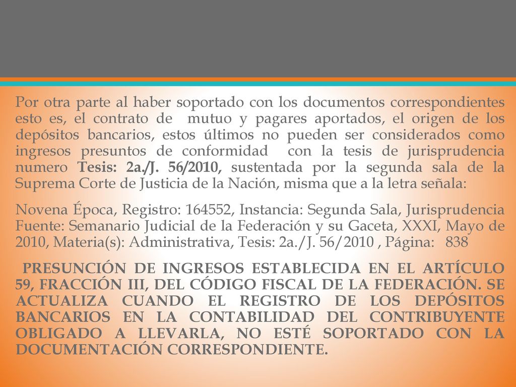 Por otra parte al haber soportado con los documentos correspondientes esto es, el contrato de mutuo y pagares aportados, el origen de los depósitos bancarios, estos últimos no pueden ser considerados como ingresos presuntos de conformidad con la tesis de jurisprudencia numero Tesis: 2a./J.