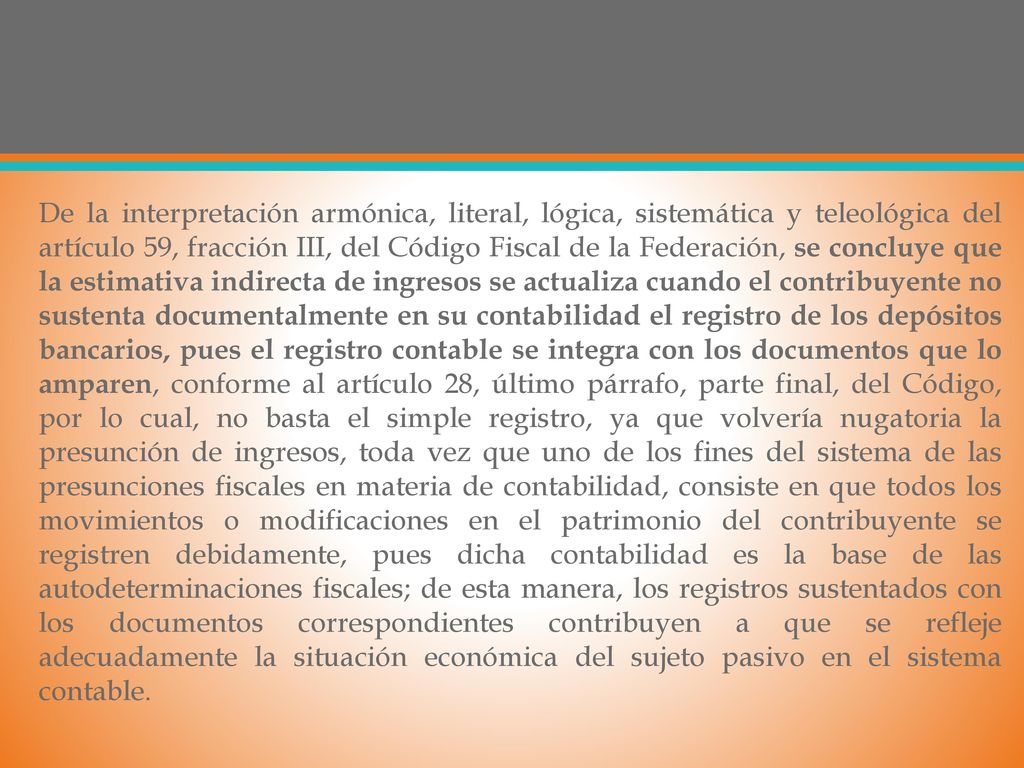 De la interpretación armónica, literal, lógica, sistemática y teleológica del artículo 59, fracción III, del Código Fiscal de la Federación, se concluye que la estimativa indirecta de ingresos se actualiza cuando el contribuyente no sustenta documentalmente en su contabilidad el registro de los depósitos bancarios, pues el registro contable se integra con los documentos que lo amparen, conforme al artículo 28, último párrafo, parte final, del Código, por lo cual, no basta el simple registro, ya que volvería nugatoria la presunción de ingresos, toda vez que uno de los fines del sistema de las presunciones fiscales en materia de contabilidad, consiste en que todos los movimientos o modificaciones en el patrimonio del contribuyente se registren debidamente, pues dicha contabilidad es la base de las autodeterminaciones fiscales; de esta manera, los registros sustentados con los documentos correspondientes contribuyen a que se refleje adecuadamente la situación económica del sujeto pasivo en el sistema contable.