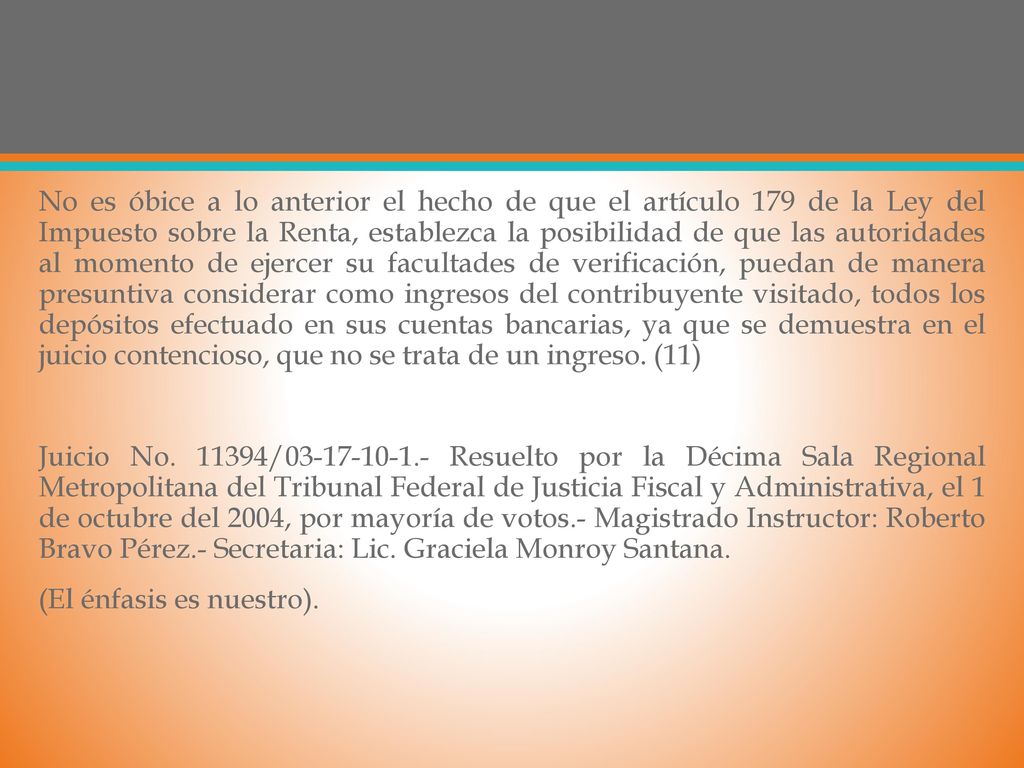 No es óbice a lo anterior el hecho de que el artículo 179 de la Ley del Impuesto sobre la Renta, establezca la posibilidad de que las autoridades al momento de ejercer su facultades de verificación, puedan de manera presuntiva considerar como ingresos del contribuyente visitado, todos los depósitos efectuado en sus cuentas bancarias, ya que se demuestra en el juicio contencioso, que no se trata de un ingreso.