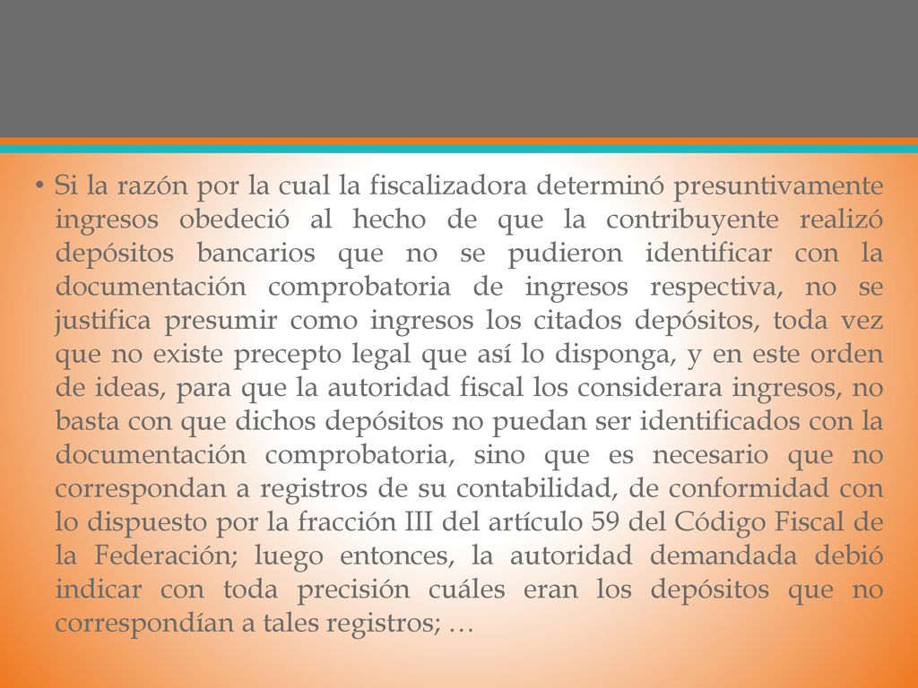 Si la razón por la cual la fiscalizadora determinó presuntivamente ingresos obedeció al hecho de que la contribuyente realizó depósitos bancarios que no se pudieron identificar con la documentación comprobatoria de ingresos respectiva, no se justifica presumir como ingresos los citados depósitos, toda vez que no existe precepto legal que así lo disponga, y en este orden de ideas, para que la autoridad fiscal los considerara ingresos, no basta con que dichos depósitos no puedan ser identificados con la documentación comprobatoria, sino que es necesario que no correspondan a registros de su contabilidad, de conformidad con lo dispuesto por la fracción III del artículo 59 del Código Fiscal de la Federación; luego entonces, la autoridad demandada debió indicar con toda precisión cuáles eran los depósitos que no correspondían a tales registros; …