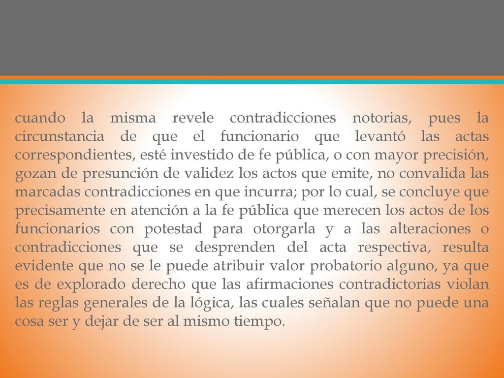 cuando la misma revele contradicciones notorias, pues la circunstancia de que el funcionario que levantó las actas correspondientes, esté investido de fe pública, o con mayor precisión, gozan de presunción de validez los actos que emite, no convalida las marcadas contradicciones en que incurra; por lo cual, se concluye que precisamente en atención a la fe pública que merecen los actos de los funcionarios con potestad para otorgarla y a las alteraciones o contradicciones que se desprenden del acta respectiva, resulta evidente que no se le puede atribuir valor probatorio alguno, ya que es de explorado derecho que las afirmaciones contradictorias violan las reglas generales de la lógica, las cuales señalan que no puede una cosa ser y dejar de ser al mismo tiempo.