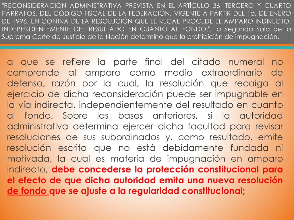 RECONSIDERACIÓN ADMINISTRATIVA PREVISTA EN EL ARTÍCULO 36, TERCERO Y CUARTO PÁRRAFOS, DEL CÓDIGO FISCAL DE LA FEDERACIÓN, VIGENTE A PARTIR DEL 1o. DE ENERO DE EN CONTRA DE LA RESOLUCIÓN QUE LE RECAE PROCEDE EL AMPARO INDIRECTO, INDEPENDIENTEMENTE DEL RESULTADO EN CUANTO AL FONDO. , la Segunda Sala de la Suprema Corte de Justicia de la Nación determinó que la prohibición de impugnación.