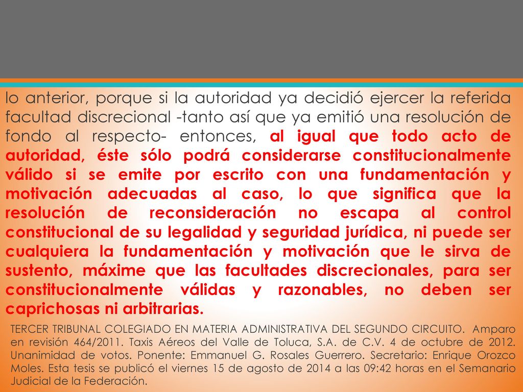 lo anterior, porque si la autoridad ya decidió ejercer la referida facultad discrecional -tanto así que ya emitió una resolución de fondo al respecto- entonces, al igual que todo acto de autoridad, éste sólo podrá considerarse constitucionalmente válido si se emite por escrito con una fundamentación y motivación adecuadas al caso, lo que significa que la resolución de reconsideración no escapa al control constitucional de su legalidad y seguridad jurídica, ni puede ser cualquiera la fundamentación y motivación que le sirva de sustento, máxime que las facultades discrecionales, para ser constitucionalmente válidas y razonables, no deben ser caprichosas ni arbitrarias.