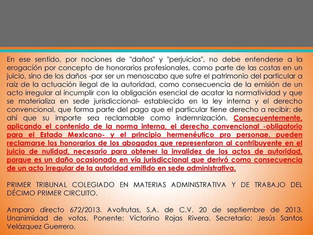En ese sentido, por nociones de daños y perjuicios , no debe entenderse a la erogación por concepto de honorarios profesionales, como parte de las costas en un juicio, sino de los daños -por ser un menoscabo que sufre el patrimonio del particular a raíz de la actuación ilegal de la autoridad, como consecuencia de la emisión de un acto irregular al incumplir con la obligación esencial de acatar la normatividad y que se materializa en sede jurisdiccional- establecido en la ley interna y el derecho convencional, que forma parte del pago que el particular tiene derecho a recibir; de ahí que su importe sea reclamable como indemnización. Consecuentemente, aplicando el contenido de la norma interna, el derecho convencional -obligatorio para el Estado Mexicano- y el principio hermenéutico pro personae, pueden reclamarse los honorarios de los abogados que representaron al contribuyente en el juicio de nulidad, necesario para obtener la invalidez de los actos de autoridad, porque es un daño ocasionado en vía jurisdiccional que derivó como consecuencia de un acto irregular de la autoridad emitido en sede administrativa.