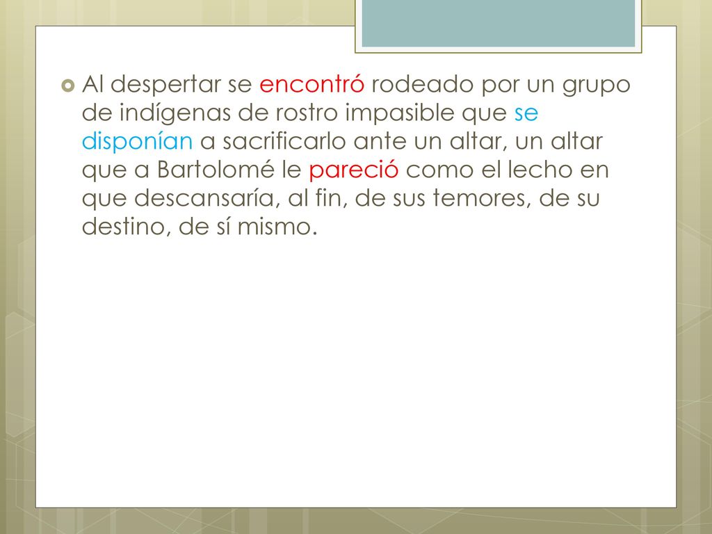 Al despertar se encontró rodeado por un grupo de indígenas de rostro impasible que se disponían a sacrificarlo ante un altar, un altar que a Bartolomé le pareció como el lecho en que descansaría, al fin, de sus temores, de su destino, de sí mismo.