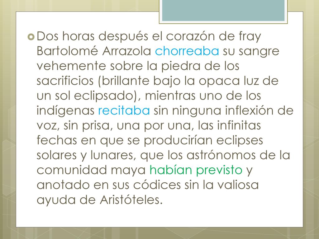 Dos horas después el corazón de fray Bartolomé Arrazola chorreaba su sangre vehemente sobre la piedra de los sacrificios (brillante bajo la opaca luz de un sol eclipsado), mientras uno de los indígenas recitaba sin ninguna inflexión de voz, sin prisa, una por una, las infinitas fechas en que se producirían eclipses solares y lunares, que los astrónomos de la comunidad maya habían previsto y anotado en sus códices sin la valiosa ayuda de Aristóteles.