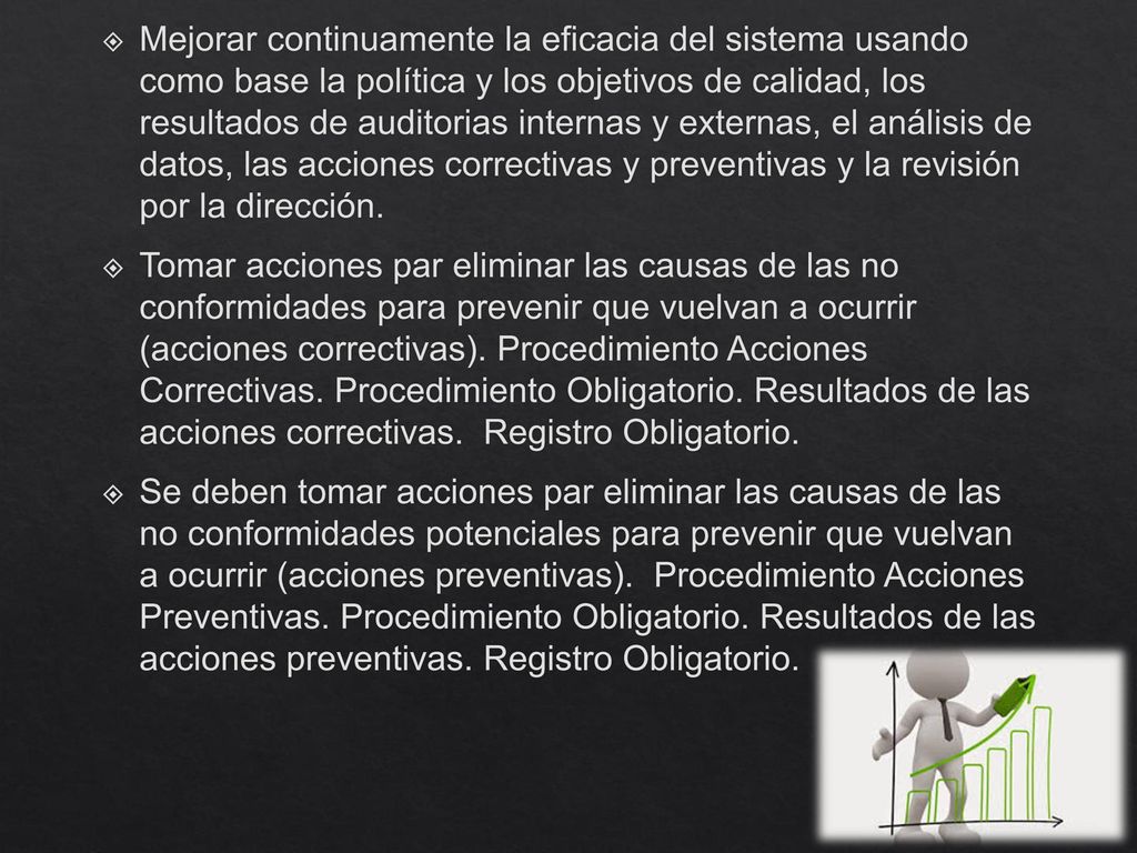 Mejorar continuamente la eficacia del sistema usando como base la política y los objetivos de calidad, los resultados de auditorias internas y externas, el análisis de datos, las acciones correctivas y preventivas y la revisión por la dirección.