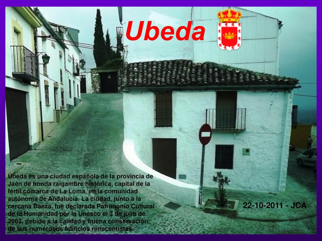 Úbeda es una ciudad española de la provincia de Jaén de honda raigambre histórica, capital de la fértil comarca de La Loma, en la comunidad autónoma de Andalucía. La ciudad, junto a la cercana Baeza, fue declarada Patrimonio Cultural de la Humanidad por la Unesco el 3 de julio de 2003, debido a la calidad y buena conservación de sus numerosos edificios renacentistas.