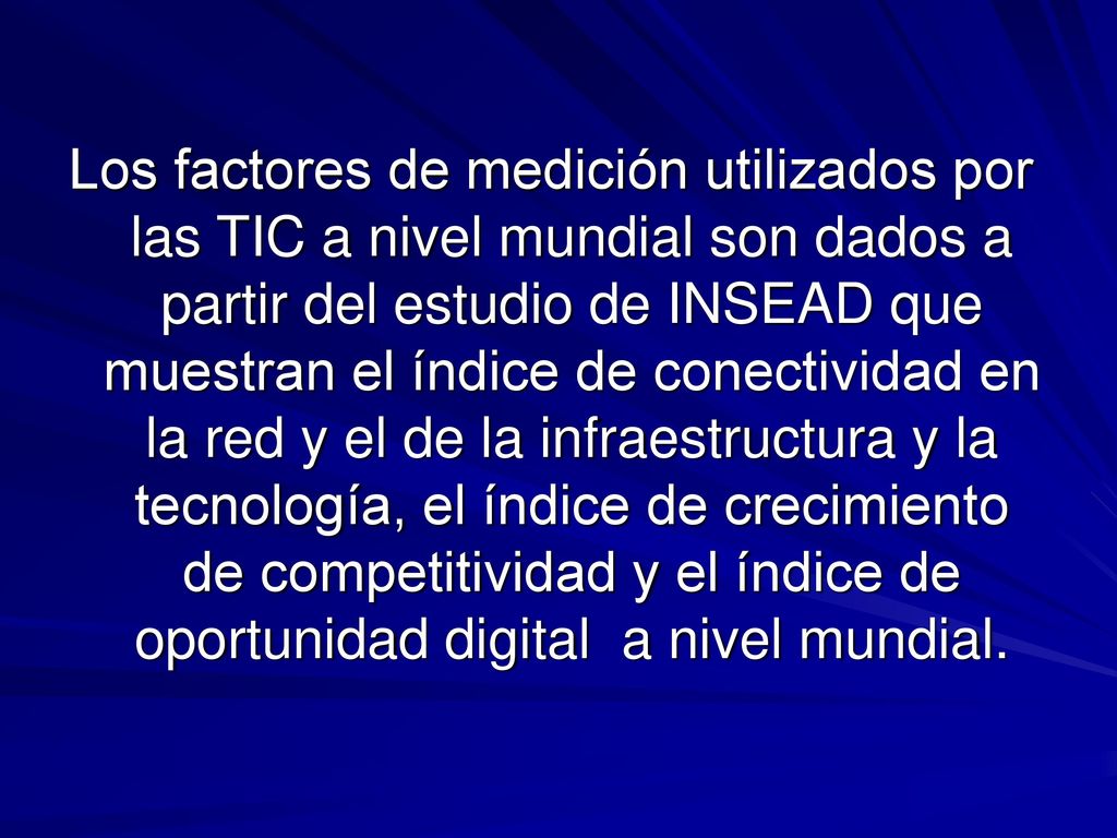 Los factores de medición utilizados por las TIC a nivel mundial son dados a partir del estudio de INSEAD que muestran el índice de conectividad en la red y el de la infraestructura y la tecnología, el índice de crecimiento de competitividad y el índice de oportunidad digital a nivel mundial.