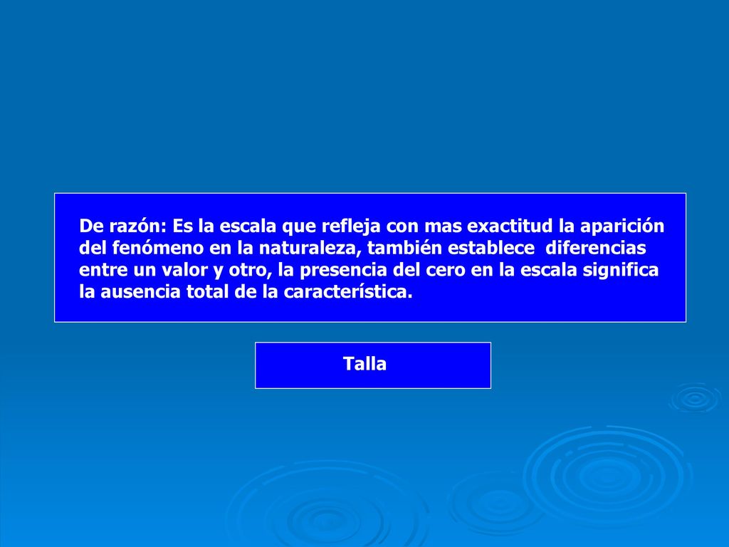De razón: Es la escala que refleja con mas exactitud la aparición del fenómeno en la naturaleza, también establece diferencias entre un valor y otro, la presencia del cero en la escala significa la ausencia total de la característica.