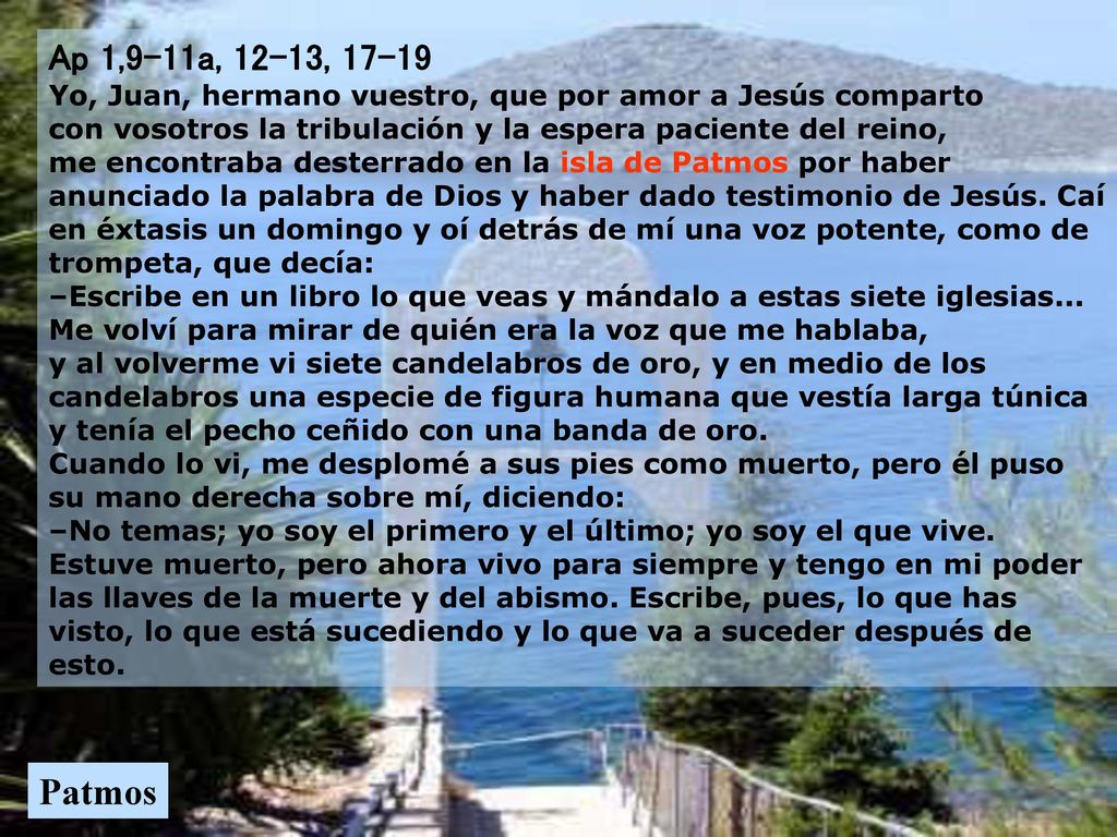 Ap 1,9-11a, 12-13, Yo, Juan, hermano vuestro, que por amor a Jesús comparto con vosotros la tribulación y la espera paciente del reino, me encontraba desterrado en la isla de Patmos por haber anunciado la palabra de Dios y haber dado testimonio de Jesús. Caí en éxtasis un domingo y oí detrás de mí una voz potente, como de trompeta, que decía: –Escribe en un libro lo que veas y mándalo a estas siete iglesias... Me volví para mirar de quién era la voz que me hablaba, y al volverme vi siete candelabros de oro, y en medio de los candelabros una especie de figura humana que vestía larga túnica y tenía el pecho ceñido con una banda de oro. Cuando lo vi, me desplomé a sus pies como muerto, pero él puso su mano derecha sobre mí, diciendo: –No temas; yo soy el primero y el último; yo soy el que vive. Estuve muerto, pero ahora vivo para siempre y tengo en mi poder las llaves de la muerte y del abismo. Escribe, pues, lo que has visto, lo que está sucediendo y lo que va a suceder después de esto.
