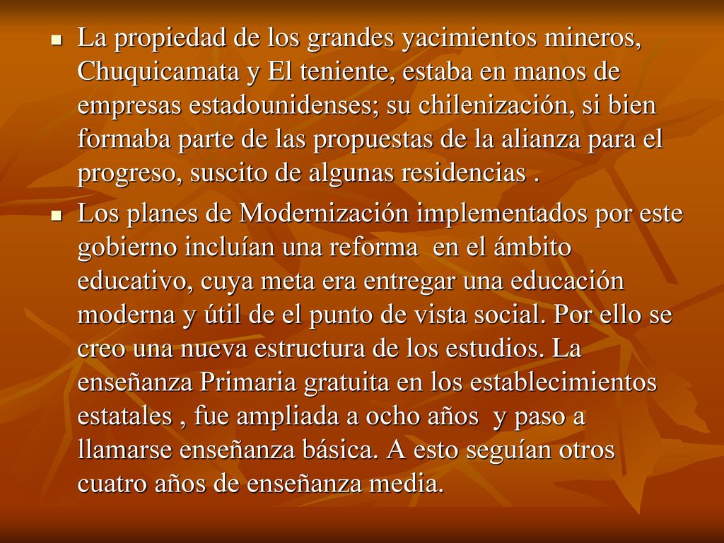La propiedad de los grandes yacimientos mineros, Chuquicamata y El teniente, estaba en manos de empresas estadounidenses; su chilenización, si bien formaba parte de las propuestas de la alianza para el progreso, suscito de algunas residencias .