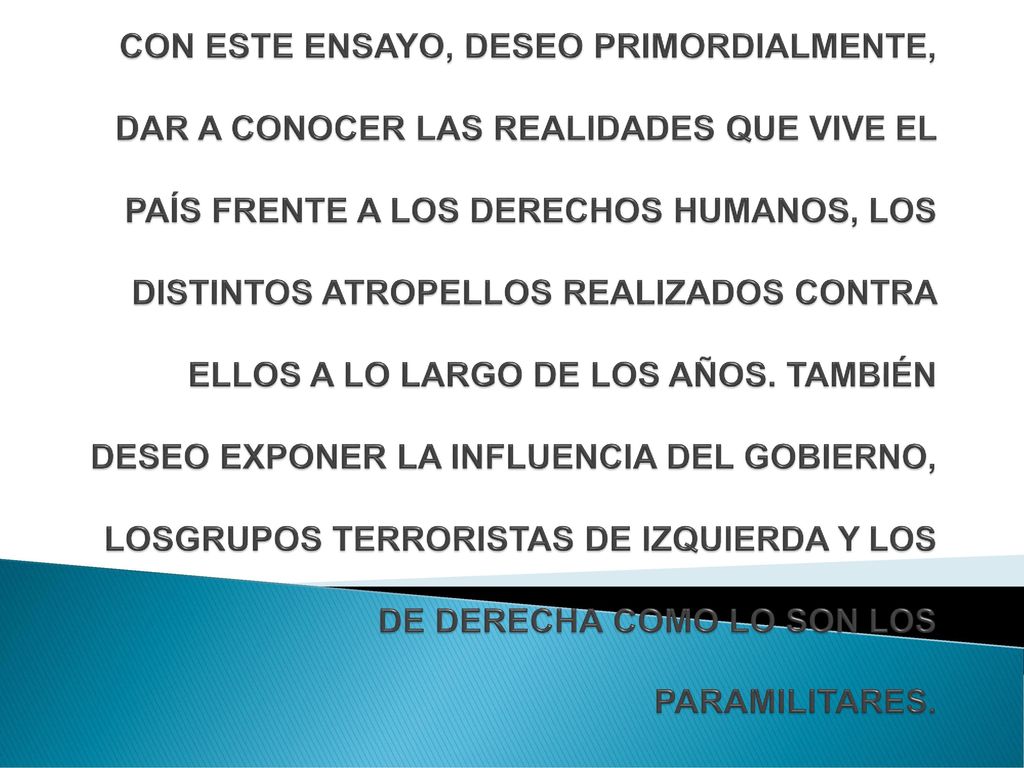 CON ESTE ENSAYO, DESEO PRIMORDIALMENTE, DAR A CONOCER LAS REALIDADES QUE VIVE EL PAÍS FRENTE A LOS DERECHOS HUMANOS, LOS DISTINTOS ATROPELLOS REALIZADOS CONTRA ELLOS A LO LARGO DE LOS AÑOS.