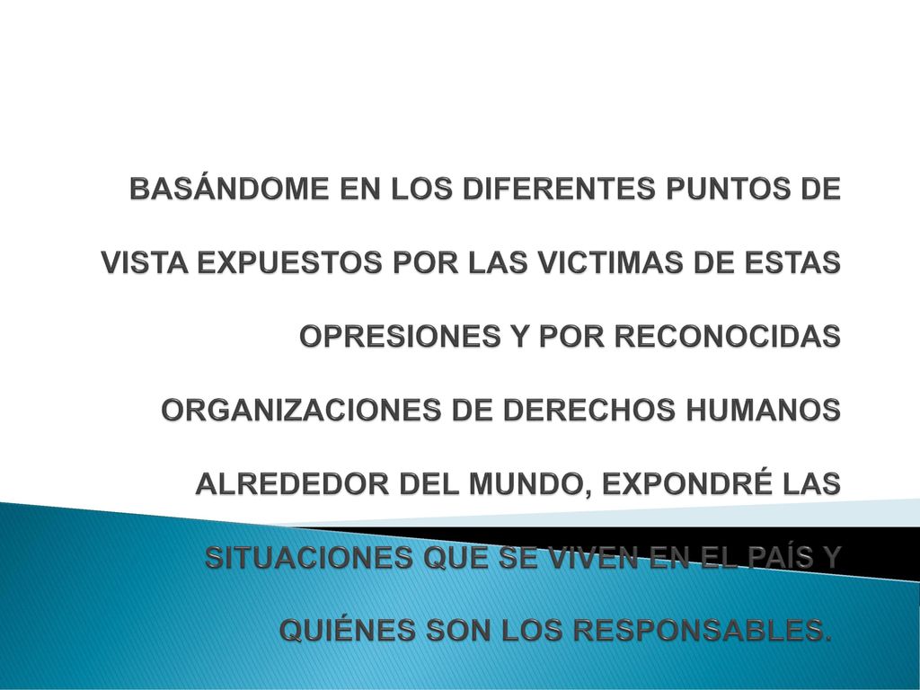 BASÁNDOME EN LOS DIFERENTES PUNTOS DE VISTA EXPUESTOS POR LAS VICTIMAS DE ESTAS OPRESIONES Y POR RECONOCIDAS ORGANIZACIONES DE DERECHOS HUMANOS ALREDEDOR DEL MUNDO, EXPONDRÉ LAS SITUACIONES QUE SE VIVEN EN EL PAÍS Y QUIÉNES SON LOS RESPONSABLES.