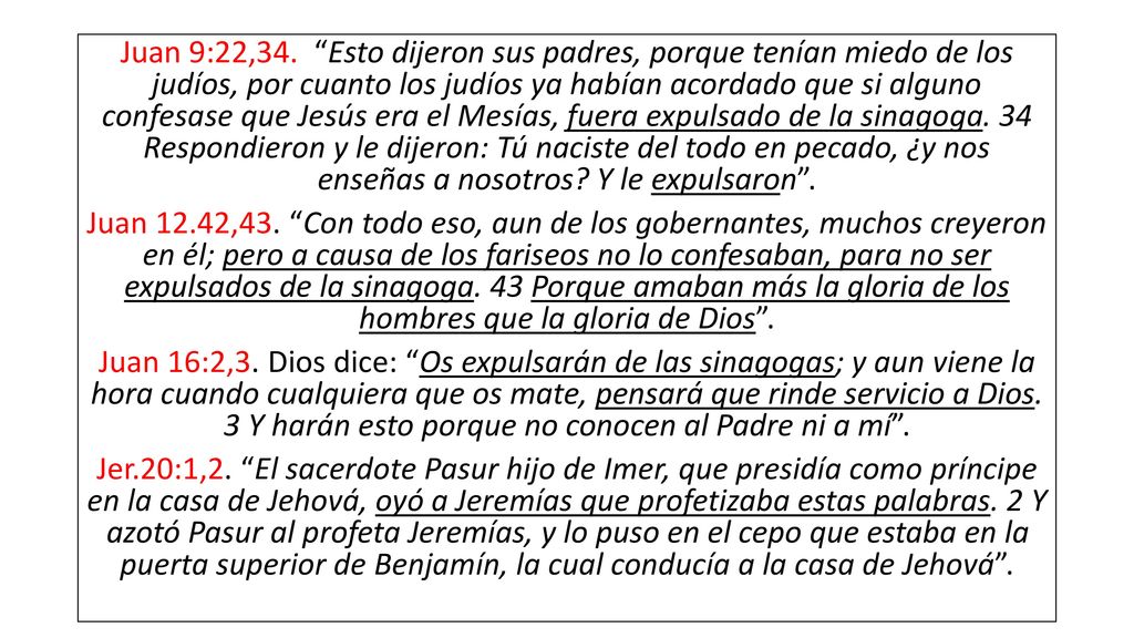 Juan 9:22,34. Esto dijeron sus padres, porque tenían miedo de los judíos, por cuanto los judíos ya habían acordado que si alguno confesase que Jesús era el Mesías, fuera expulsado de la sinagoga. 34 Respondieron y le dijeron: Tú naciste del todo en pecado, ¿y nos enseñas a nosotros Y le expulsaron .