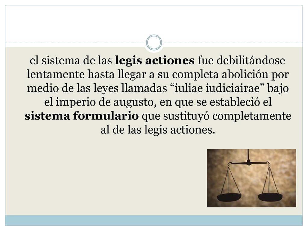 el sistema de las legis actiones fue debilitándose lentamente hasta llegar a su completa abolición por medio de las leyes llamadas iuliae iudiciairae bajo el imperio de augusto, en que se estableció el sistema formulario que sustituyó completamente al de las legis actiones.