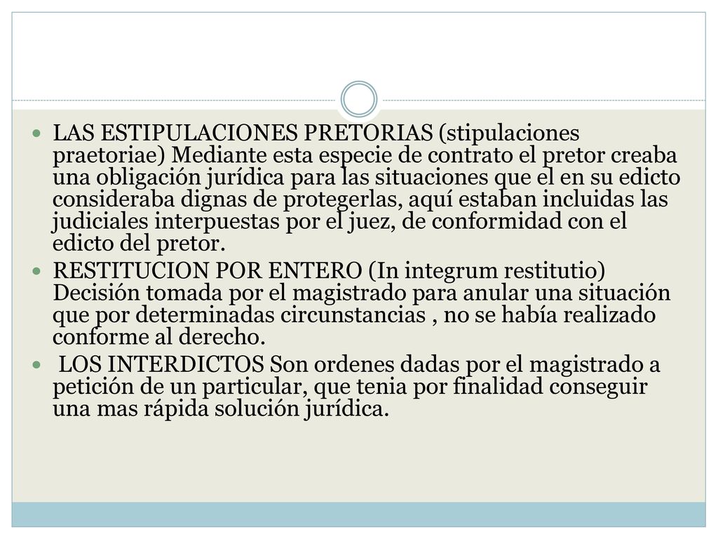 LAS ESTIPULACIONES PRETORIAS (stipulaciones praetoriae) Mediante esta especie de contrato el pretor creaba una obligación jurídica para las situaciones que el en su edicto consideraba dignas de protegerlas, aquí estaban incluidas las judiciales interpuestas por el juez, de conformidad con el edicto del pretor.