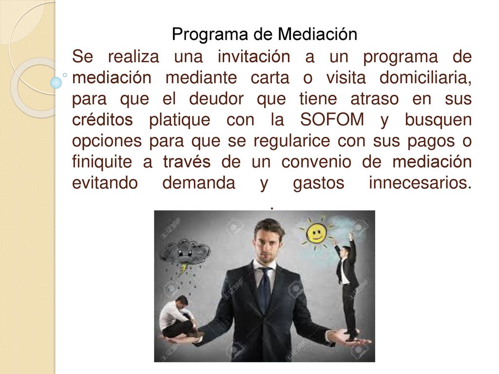 Se realiza una invitación a un programa de mediación mediante carta o visita domiciliaria, para que el deudor que tiene atraso en sus créditos platique con la SOFOM y busquen opciones para que se regularice con sus pagos o finiquite a través de un convenio de mediación evitando demanda y gastos innecesarios. .