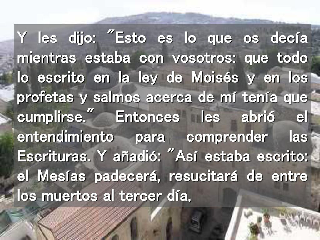 Y les dijo: Esto es lo que os decía mientras estaba con vosotros: que todo lo escrito en la ley de Moisés y en los profetas y salmos acerca de mí tenía que cumplirse. Entonces les abrió el entendimiento para comprender las Escrituras.