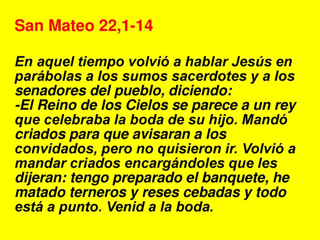 San Mateo 22,1-14 En aquel tiempo volvió a hablar Jesús en parábolas a los sumos sacerdotes y a los senadores del pueblo, diciendo: