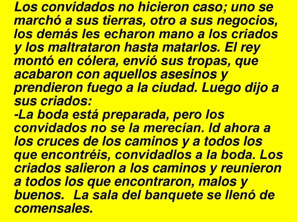 Los convidados no hicieron caso; uno se marchó a sus tierras, otro a sus negocios, los demás les echaron mano a los criados y los maltrataron hasta matarlos. El rey montó en cólera, envió sus tropas, que acabaron con aquellos asesinos y prendieron fuego a la ciudad. Luego dijo a sus criados: