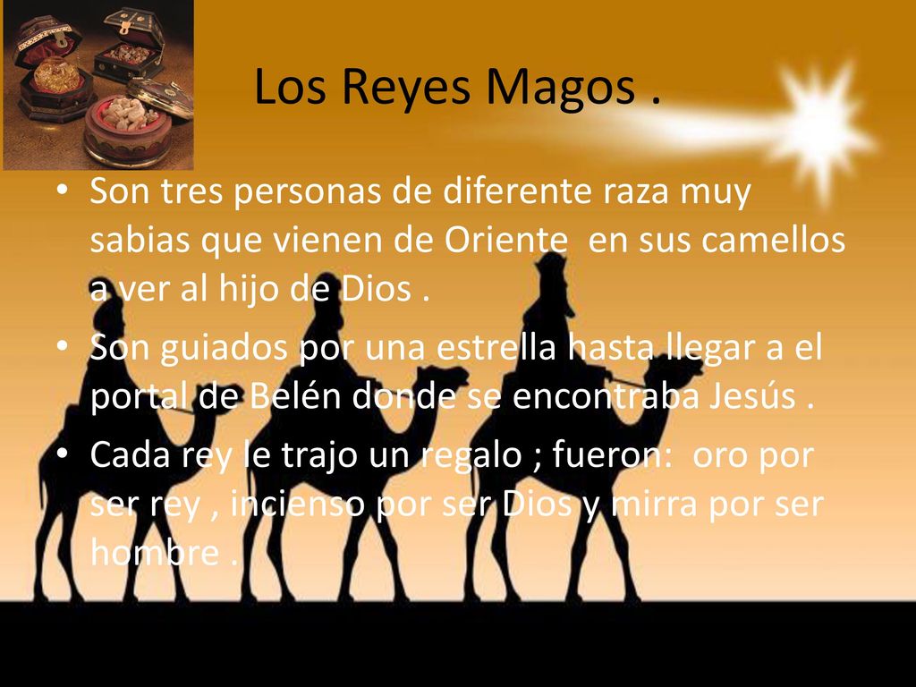 Los Reyes Magos . Son tres personas de diferente raza muy sabias que vienen de Oriente en sus camellos a ver al hijo de Dios .