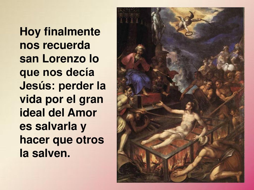 Hoy finalmente nos recuerda san Lorenzo lo que nos decía Jesús: perder la vida por el gran ideal del Amor es salvarla y hacer que otros la salven.