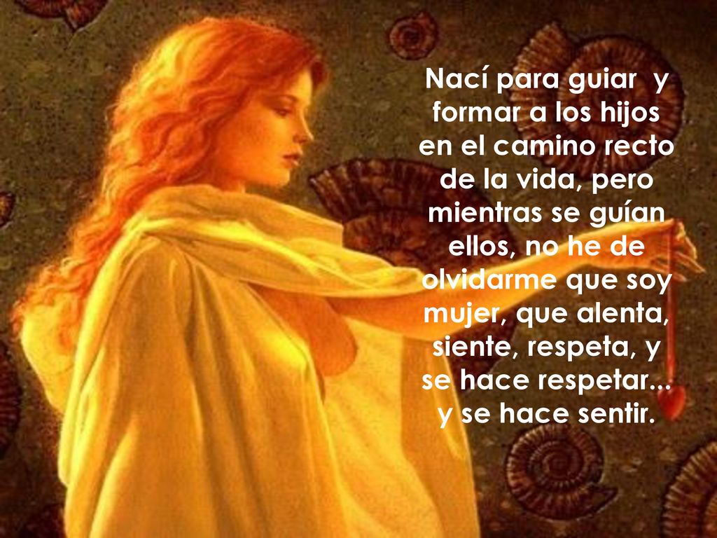 Nací para guiar y formar a los hijos en el camino recto de la vida, pero mientras se guían ellos, no he de olvidarme que soy mujer, que alenta, siente, respeta, y se hace respetar...