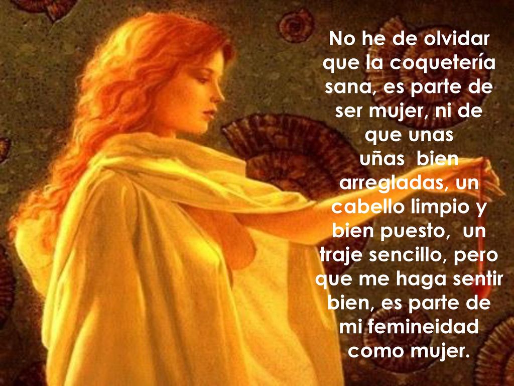 No he de olvidar que la coquetería sana, es parte de ser mujer, ni de que unas uñas bien arregladas, un cabello limpio y bien puesto, un traje sencillo, pero que me haga sentir bien, es parte de mi femineidad como mujer.